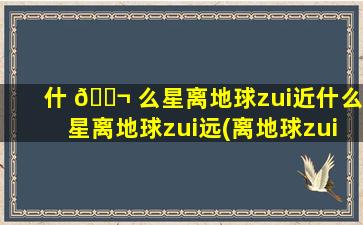 什 🐬 么星离地球zui
近什么星离地球zui
远(离地球zui
近的星座是什么星座)
